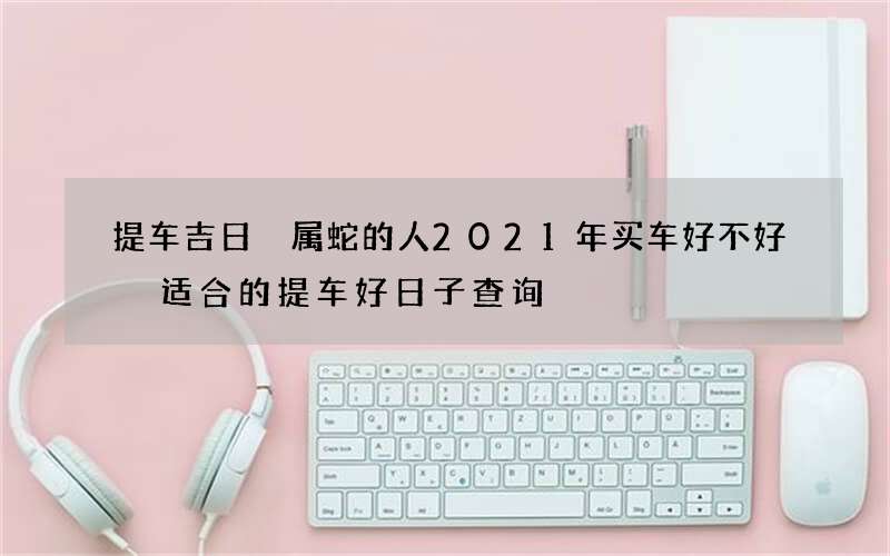 提车吉日 属蛇的人2021年买车好不好 适合的提车好日子查询